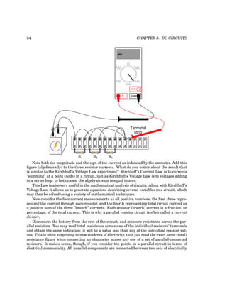 84 CHAPTER 3. DC CIRCUITS
+
-
R1 R2 R3
Terminal
strip
COM
A
V
V A
A
OFF
Note both the magnitude and the sign of the current as indicated by the ammeter. Add this
figure (algebraically) to the three resistor currents. What do you notice about the result that
is similar to the Kirchhoff’s Voltage Law experiment? Kirchhoff’s Current Law is to currents
”summing” at a point (node) in a circuit, just as Kirchhoff’s Voltage Law is to voltages adding
in a series loop: in both cases, the algebraic sum is equal to zero.
This Law is also very useful in the mathematical analysis of circuits. Along with Kirchhoff’s
Voltage Law, it allows us to generate equations describing several variables in a circuit, which
may then be solved using a variety of mathematical techniques.
Now consider the four current measurements as all positive numbers: the first three repre-
senting the current through each resistor, and the fourth representing total circuit current as
a positive sum of the three ”branch” currents. Each resistor (branch) current is a fraction, or
percentage, of the total current. This is why a parallel resistor circuit is often called a current
divider.
Disconnect the battery from the rest of the circuit, and measure resistance across the par-
allel resistors. You may read total resistance across any of the individual resistors’ terminals
and obtain the same indication: it will be a value less than any of the individual resistor val-
ues. This is often surprising to new students of electricity, that you read the exact same (total)
resistance figure when connecting an ohmmeter across any one of a set of parallel-connected
resistors. It makes sense, though, if you consider the points in a parallel circuit in terms of
electrical commonality. All parallel components are connected between two sets of electrically
 