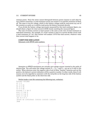 3.5. CURRENT DIVIDER 85
common points. Since the meter cannot distinguish between points common to each other by
way of direct connection, to read resistance across one resistor is to read the resistance of them
all. The same is true for voltage, which is why battery voltage could be read across any one of
the resistors as easily as it could be read across the battery terminals directly.
If you divide the battery voltage (previously measured) by this total resistance figure, you
should obtain a figure for total current (I=E/R) closely matching the measured figure.
The ratio of resistor current to total current is the same as the ratio of total resistance to
individual resistance. For example, if a 10 kΩ resistor is part of a current divider circuit with
a total resistance of 1 kΩ, that resistor will conduct 1/10 of the total current, whatever value
that current total happens to be.
COMPUTER SIMULATION
Schematic with SPICE node numbers:
R1 R2 R3
V1
Vitotal Vir1 Vir2 Vir3
1
0 0 0 0
2 2
2
2
3 4 5
Ammeters in SPICE simulations are actually zero-voltage sources inserted in the paths of
electron flow. You will notice the voltage sources Vir1, Vir2, and Vir3 are set to 0 volts in the
netlist. When electrons enter the negative side of one of these ”dummy” batteries and out the
positive, the battery’s current indication will be a positive number. In other words, these 0-volt
sources are to be regarded as ammeters with the red probe on the long-line side of the battery
symbol and the black probe on the short-line side.
Netlist (make a text file containing the following text, verbatim):
Current divider
v1 1 0
r1 3 0 2k
r2 4 0 3k
r3 5 0 5k
vitotal 2 1 dc 0
vir1 2 3 dc 0
vir2 2 4 dc 0
vir3 2 5 dc 0
.dc v1 6 6 1
.print dc i(vitotal) i(vir1) i(vir2) i(vir3)
.end
 