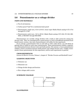 3.6. POTENTIOMETER AS A VOLTAGE DIVIDER 87
3.6 Potentiometer as a voltage divider
PARTS AND MATERIALS
• Two 6-volt batteries
• Carbon pencil ”lead” for a mechanical-style pencil
• Potentiometer, single turn, 5 kΩ to 50 kΩ, linear taper (Radio Shack catalog # 271-1714
through 271-1716)
• Potentiometer, multi turn, 1 kΩ to 20 kΩ, (Radio Shack catalog # 271-342, 271-343, 900-
8583, or 900-8587 through 900-8590)
Potentiometers are variable voltage dividers with a shaft or slide control for setting the
division ratio. They are manufactured in panel-mount as well as breadboard (printed-circuit
board) mount versions. Any style of potentiometer will suffice for this experiment.
If you salvage a potentiometer from an old radio or other audio device, you will likely be
getting what is called an audio taper potentiometer. These potentiometers exhibit a logarith-
mic relationship between division ratio and shaft position. By contrast, a linear potentiometer
exhibits a direct correlation between shaft position and voltage division ratio. I highly recom-
mend a linear potentiometer for this experiment, and for most experiments in general.
CROSS-REFERENCES
Lessons In Electric Circuits, Volume 1, chapter 6: ”Divider Circuits and Kirchhoff’s Laws”
LEARNING OBJECTIVES
• Voltmeter use
• Ohmmeter use
• Voltage divider design and function
• How voltages add in series
SCHEMATIC DIAGRAM
+
V
-
Potentiometer
ILLUSTRATION
 