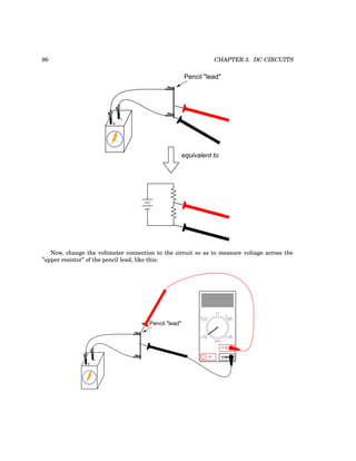 90 CHAPTER 3. DC CIRCUITS
+
-
Pencil "lead"
equivalent to
Now, change the voltmeter connection to the circuit so as to measure voltage across the
”upper resistor” of the pencil lead, like this:
+
-
Pencil "lead"
COM
A
V
V A
A
OFF
 