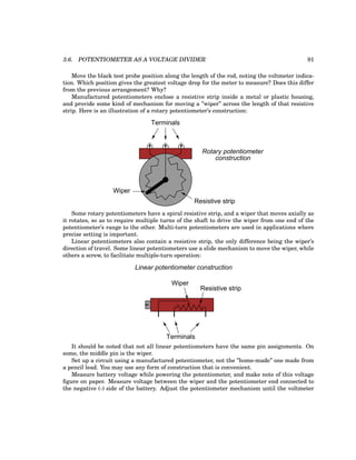 3.6. POTENTIOMETER AS A VOLTAGE DIVIDER 91
Move the black test probe position along the length of the rod, noting the voltmeter indica-
tion. Which position gives the greatest voltage drop for the meter to measure? Does this differ
from the previous arrangement? Why?
Manufactured potentiometers enclose a resistive strip inside a metal or plastic housing,
and provide some kind of mechanism for moving a ”wiper” across the length of that resistive
strip. Here is an illustration of a rotary potentiometer’s construction:
Resistive strip
Wiper
Terminals
Rotary potentiometer
construction
Some rotary potentiometers have a spiral resistive strip, and a wiper that moves axially as
it rotates, so as to require multiple turns of the shaft to drive the wiper from one end of the
potentiometer’s range to the other. Multi-turn potentiometers are used in applications where
precise setting is important.
Linear potentiometers also contain a resistive strip, the only difference being the wiper’s
direction of travel. Some linear potentiometers use a slide mechanism to move the wiper, while
others a screw, to facilitate multiple-turn operation:
Resistive strip
Wiper
Terminals
Linear potentiometer construction
It should be noted that not all linear potentiometers have the same pin assignments. On
some, the middle pin is the wiper.
Set up a circuit using a manufactured potentiometer, not the ”home-made” one made from
a pencil lead. You may use any form of construction that is convenient.
Measure battery voltage while powering the potentiometer, and make note of this voltage
figure on paper. Measure voltage between the wiper and the potentiometer end connected to
the negative (-) side of the battery. Adjust the potentiometer mechanism until the voltmeter
 
