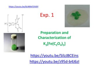 Exp. 1
Preparation and
Characterization of
K3[Fe(C2O4)3]
https://youtu.be/SilzJBCEins
https://youtu.be/z95d-b4J6zI
https://youtu.be/6cNMxTJIV6Y
 