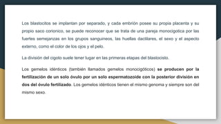 Los blastocitos se implantan por separado, y cada embrión posee su propia placenta y su
propio saco corionico, se puede reconocer que se trata de una pareja monocigotica por las
fuertes semejanzas en los grupos sanguineos, las huellas dactilares, el sexo y el aspecto
externo, como el color de los ojos y el pelo.
La división del cigoto suele tener lugar en las primeras etapas del blastocisto.
Los gemelos idénticos (también llamados gemelos monocigóticos) se producen por la
fertilización de un solo óvulo por un solo espermatozoide con la posterior división en
dos del óvulo fertilizado. Los gemelos idénticos tienen el mismo genoma y siempre son del
mismo sexo.
 