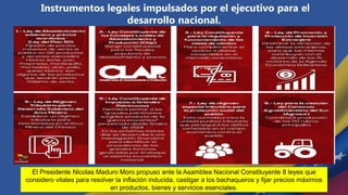 Instrumentos legales impulsados por el ejecutivo para el
desarrollo nacional.
El Presidente Nicolas Maduro Moro propuso ante la Asamblea Nacional Constituyente 8 leyes que
considero vitales para resolver la inflación inducida, castigar a los bachaqueros y fijar precios máximos
en productos, bienes y servicios esenciales.
 