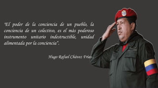 "El poder de la conciencia de un pueblo, la
conciencia de un colectivo, es el más poderoso
instrumento unitario indestructible, unidad
alimentada por la conciencia“.
Hugo Rafael Chávez Frías .
 