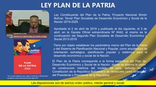 “Es un plan popular para seguir haciendo la Revolución
socialista, nuestra Revolución del siglo XXI”.
Ley Constituyente del Plan de la Patria, Proyecto Nacional Simón
Bolívar, Tercer Plan Socialista de Desarrollo Económico y Social de la
Nación 2019-2025.
LEY PLAN DE LA PATRIA
Tiene por objeto establecer los parámetros marco del Plan de la Patria
y del Sistema de Planificación Nacional y Popular, como arquitectura de
orientación estratégica, planificación popular y sistémica para el
desarrollo económico y social de la Nación.
El Plan de la Patria corresponde a la forma específica del Plan de
Desarrollo Económico y Social de la Nación, donde se plasma la visión
de construcción histórica del modelo de país, definido en la
Constitución de la República Bolivariana de Venezuela como atribución
del Presidente o Presidenta de la República.
Las disposiciones son de estricto orden público, interés general y social.
Aprobada el 2 de abril de 2019 y publicado al día siguiente, el 3 de
abril, en la Gaceta Oficial extraordinaria Nº 6442, el mismo es la
continuación del Segundo Plan Socialista de Desarrollo Económico y
Social 2013-2019
 