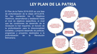 LEY PLAN DE LA PATRIA
El Plan de la Patria 2019-2025 es una fase
de profundización de la etapa 2012-2018.
Se han mantenido los 5 Objetivos
Históricos, desarrollando y detallando hasta
el nivel de objetivos específicos, al nivel
que las condiciones de desarrollo de la
revolución lo han requerido, en función de
la profundización para la direccionalidad
socialista. y propone desarrollo de políticas,
programas y proyectos destinados a la
profundización de la Revolución
Bolivariana.
 