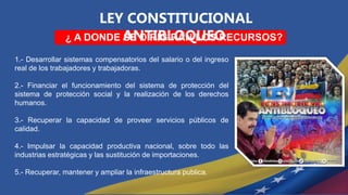 LEY CONSTITUCIONAL
ANTIBLOQUEO
¿ A DONDE SE DIRIGIRÁN LOS RECURSOS?
1.- Desarrollar sistemas compensatorios del salario o del ingreso
real de los trabajadores y trabajadoras.
2.- Financiar el funcionamiento del sistema de protección del
sistema de protección social y la realización de los derechos
humanos.
3.- Recuperar la capacidad de proveer servicios públicos de
calidad.
4.- Impulsar la capacidad productiva nacional, sobre todo las
industrias estratégicas y las sustitución de importaciones.
5.- Recuperar, mantener y ampliar la infraestructura publica.
 