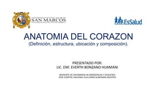 ANATOMIA DEL CORAZON
(Definición, estructura, ubicación y composición).
PRESENTADO POR:
LIC. ENF. EVERTH BONZANO HUAMANI
RESIDENTE DE ENFERMERIA EN EMERGENCIAS Y DESASTRES
SEDE HOSPITAL NACIONAL GUILLERMO ALMENARA IRIGOYEN
 