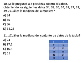 10. Se le preguntó a 8 personas cuanto calzaban,
obteniendo los siguientes datos 34; 38; 35; 34; 39; 37; 38;
39. ¿Cuál es la mediana de la muestra?
A) 34
B) 35
C) 36
D) 36,25
11. ¿Cuál es la mediana del conjunto de datos de la tabla?
A) 24
B) 17,5
C) 16,5
D) 15
x f
7 6
10 12
15 15
20 24
23 9
 