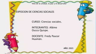 EXPOCION DE CIENCIAS SOCIALES
CURSO: Ciencias sociales.
INTEGRANTES: Albino
Oscco Quispe.
DOCENTE: Fredy Paucar
Huamán.
AÑO: 2023
“Año de la unidad, la paz y el desarrollo”
 