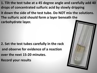 1. Tilt the test tube at a 45 degree angle and carefully add 40
drops of concentrated sulfuric acid by slowly dripping
it down the side of the test tube. Do NOT mix the solutions.
The sulfuric acid should form a layer beneath the
carbohydrate layer.
2. Set the test tubes carefully in the rack
and observe for evidence of a reaction
over the next 15-20 minutes.
Record your results
 