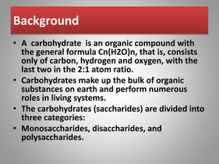 Background
• A carbohydrate is an organic compound with
the general formula Cn(H2O)n, that is, consists
only of carbon, hydrogen and oxygen, with the
last two in the 2:1 atom ratio.
• Carbohydrates make up the bulk of organic
substances on earth and perform numerous
roles in living systems.
• The carbohydrates (saccharides) are divided into
three categories:
• Monosaccharides, disaccharides, and
polysaccharides.
 
