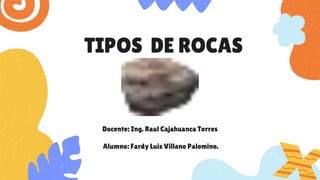 TIPOS DE ROCAS
Docente: Ing. Raul Cajahuanca Torres
Alumno: Fardy Luis Villano Palomino.
 