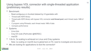 13
Using bypass VOL connector with single-threaded application
(preliminary results)
 Benchmark:
⁃ Read contiguous or chunked dataset by 4 hyperslabs with
‣ Thread-safe HDF5 library
‣ Thread-safe HDF5 library with bypass VOL connector and thread pool; each thread reads 1MB of
data
‣ C program using Pthreads; each thread reads 1MB of data
‣ Compare performance
 Systems
⁃ Linux box
⁃ Cray EX node (Perlmutter @NERSC)
⁃ macOS
 1.6x to 3x scaling is achieved on Linux and Cray systems
⁃ Note: no scaling on macOS due to global lock on FS; need to investigate and document
 We are looking for applications to test the connector!
ESIP, July 25, 2024
 