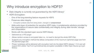 21
Why introduce encryption to HDF5?
 Data integrity is currently not guaranteed by the HDF5 library!
 HDF5 Encryption:
⁃ One of the long-standing feature requests for HDF5
⁃ Preserves data integrity
‣ Encryption protects data from being stolen, changed or compromised
⁃ Adds extra layer of protection for sensitive HDF5 data; it complements solutions provided by
the organizations to assure data confidentiality and integrity during data transfer, storage
and computation
⁃ Works with the standard open source HDF5 library
‣ Delivered as a VFD plugin
‣ Allows random access to encrypted data (i.e., no need to decrypt the whole HDF5 file)
‣ Supports any encryption method that allows computation of the maximum ciphertext page size from
the plaintext page size
‣ Phase I prototype will be delivered with encryption built into the latest HDF5 release 1.14.4 and will
support AES and/or Twofish symmetrical-key encryption (available in GNU Open Source gcrypt
library)
ESIP, July 25, 2024
 