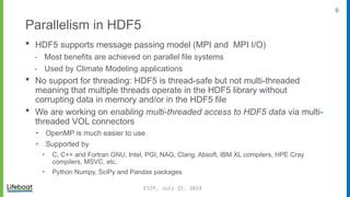 9
Parallelism in HDF5
 HDF5 supports message passing model (MPI and MPI I/O)
⁃ Most benefits are achieved on parallel file systems
⁃ Used by Climate Modeling applications
 No support for threading: HDF5 is thread-safe but not multi-threaded
meaning that multiple threads operate in the HDF5 library without
corrupting data in memory and/or in the HDF5 file
 We are working on enabling multi-threaded access to HDF5 data via multi-
threaded VOL connectors
‣ OpenMP is much easier to use
‣ Supported by
‣ C, C++ and Fortran GNU, Intel, PGI, NAG, Clang, Absoft, IBM XL compilers, HPE Cray
compilers, MSVC, etc.
‣ Python Numpy, SciPy and Pandas packages
ESIP, July 25, 2024
 