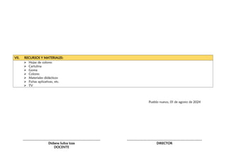 VII. RECURSOS Y MATERIALES:
 Hojas de colores
 Cartulina
 Goma
 Colores
 Materiales didácticos
 Fichas aplicativas, etc.
 TV
Pueblo nuevo, 01 de agosto de 2024
………………………………………………………………
Didiana Sullca loza
DOCENTE
………………………………………………………….…
DIRECTOR
 