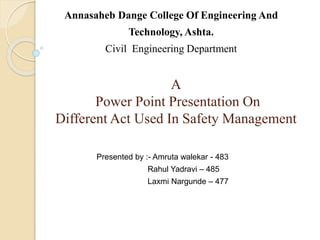 A
Power Point Presentation On
Different Act Used In Safety Management
Annasaheb Dange College Of Engineering And
Technology, Ashta.
Civil Engineering Department
Presented by :- Amruta walekar - 483
Rahul Yadravi – 485
Laxmi Nargunde – 477
 