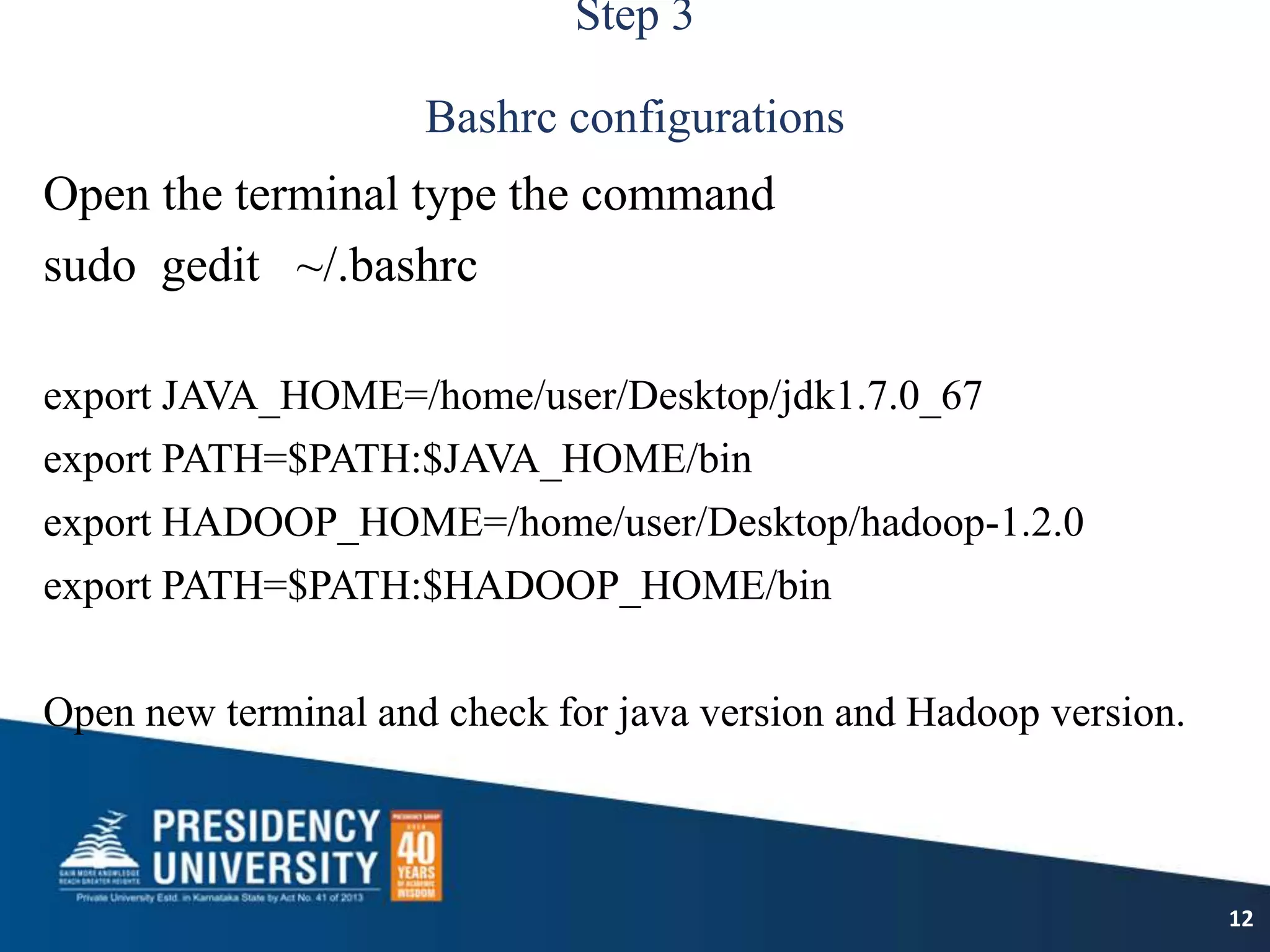 Step 3
Bashrc configurations
Open the terminal type the command
sudo gedit ~/.bashrc
export JAVA_HOME=/home/user/Desktop/jdk1.7.0_67
export PATH=$PATH:$JAVA_HOME/bin
export HADOOP_HOME=/home/user/Desktop/hadoop-1.2.0
export PATH=$PATH:$HADOOP_HOME/bin
Open new terminal and check for java version and Hadoop version.
12
 