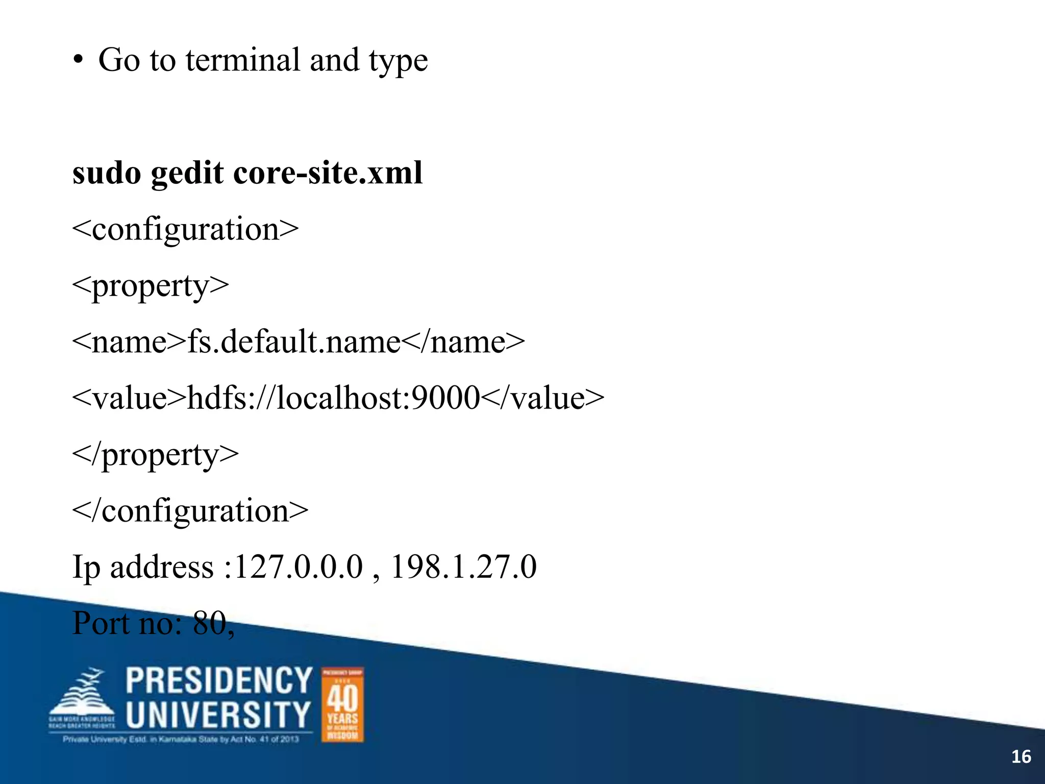 • Go to terminal and type
sudo gedit core-site.xml
<configuration>
<property>
<name>fs.default.name</name>
<value>hdfs://localhost:9000</value>
</property>
</configuration>
Ip address :127.0.0.0 , 198.1.27.0
Port no: 80,
16
 