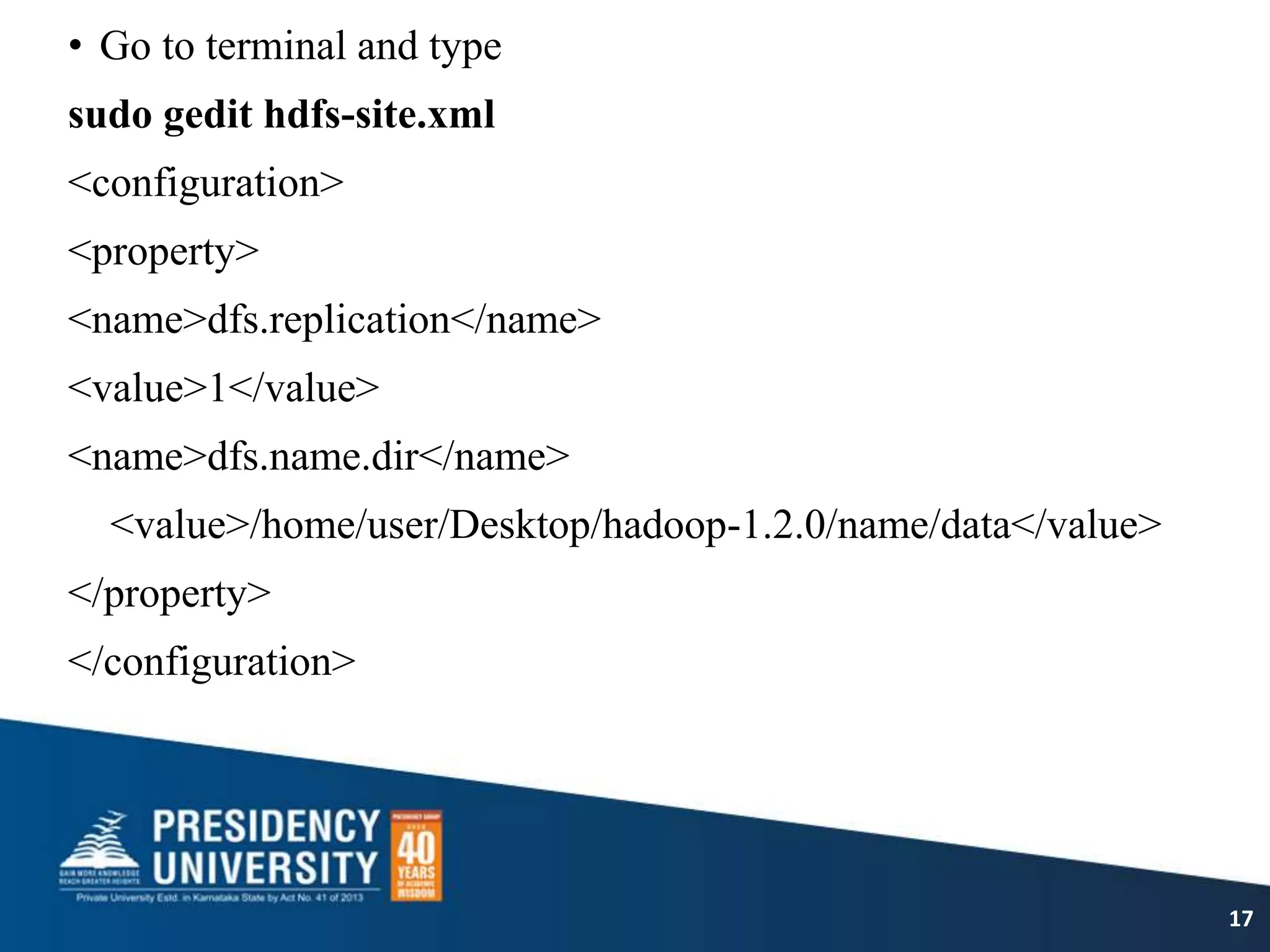 • Go to terminal and type
sudo gedit hdfs-site.xml
<configuration>
<property>
<name>dfs.replication</name>
<value>1</value>
<name>dfs.name.dir</name>
<value>/home/user/Desktop/hadoop-1.2.0/name/data</value>
</property>
</configuration>
17
 
