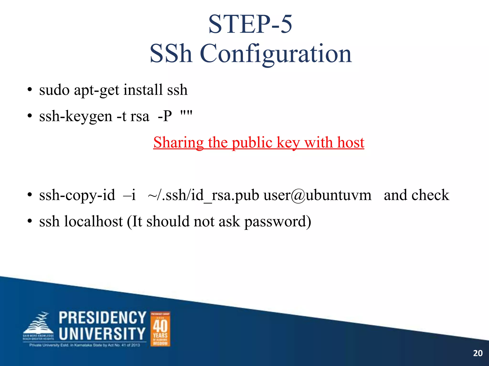 STEP-5
SSh Configuration
• sudo apt-get install ssh
• ssh-keygen -t rsa -P ""
Sharing the public key with host
• ssh-copy-id –i ~/.ssh/id_rsa.pub user@ubuntuvm and check
• ssh localhost (It should not ask password)
20
 
