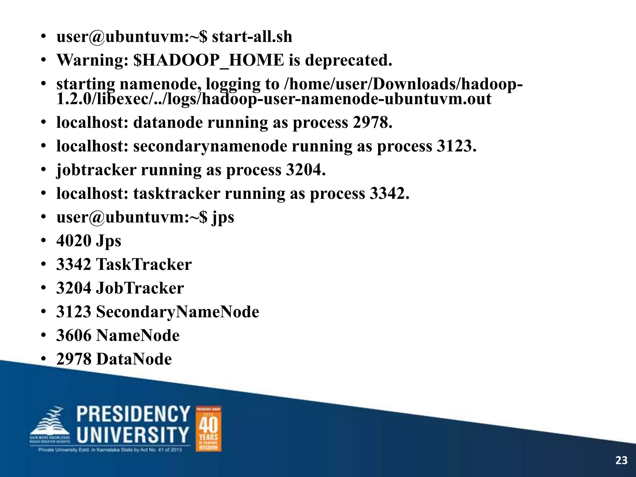 • user@ubuntuvm:~$ start-all.sh
• Warning: $HADOOP_HOME is deprecated.
• starting namenode, logging to /home/user/Downloads/hadoop-
1.2.0/libexec/../logs/hadoop-user-namenode-ubuntuvm.out
• localhost: datanode running as process 2978.
• localhost: secondarynamenode running as process 3123.
• jobtracker running as process 3204.
• localhost: tasktracker running as process 3342.
• user@ubuntuvm:~$ jps
• 4020 Jps
• 3342 TaskTracker
• 3204 JobTracker
• 3123 SecondaryNameNode
• 3606 NameNode
• 2978 DataNode
23
 