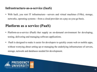 Infrastructure-as-a-service (IaaS)
• With IaaS, you rent IT infrastructure—servers and virtual machines (VMs), storage,
networks, operating systems—from a cloud provider on a pay-as-you-go basis.
Platform as a service (PaaS)
• Platform-as-a-service (PaaS) that supply an on-demand environment for developing,
testing, delivering and managing software applications.
• PaaS is designed to make it easier for developers to quickly create web or mobile apps,
without worrying about setting up or managing the underlying infrastructure of servers,
storage, network and databases needed for development.
5
 