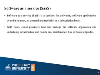 Software as a service (SaaS)
• Software-as-a-service (SaaS) is a services for delivering software applications
over the Internet, on demand and typically on a subscription basis.
• With SaaS, cloud providers host and manage the software application and
underlying infrastructure and handle any maintenance, like software upgrades.
6
 
