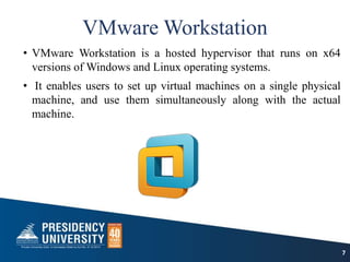VMware Workstation
• VMware Workstation is a hosted hypervisor that runs on x64
versions of Windows and Linux operating systems.
• It enables users to set up virtual machines on a single physical
machine, and use them simultaneously along with the actual
machine.
7
 