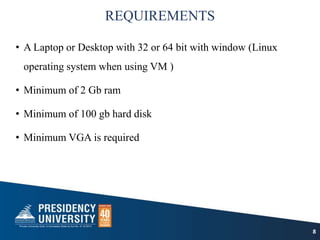 REQUIREMENTS
• A Laptop or Desktop with 32 or 64 bit with window (Linux
operating system when using VM )
• Minimum of 2 Gb ram
• Minimum of 100 gb hard disk
• Minimum VGA is required
8
 