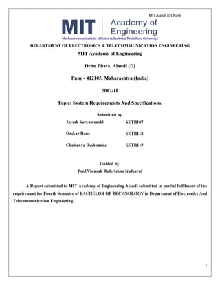 MIT Alandi (D),Pune
1
DEPARTMENT OF ELECTRONICS & TELECOMMUNICATION ENGINEERING
MIT Academy of Engineering
Dehu Phata, Alandi (D)
Pune - 412105, Maharashtra (India)
2017-18
Topic: System Requirements And Specifications.
Submitted by,
Jayesh Suryawanshi SETB107
Omkar Rane SETB118
Chaitanya Deshpande SETB119
Guided by,
Prof.Vinayak Balkrishna Kulkarni
A Report submitted to MIT Academy of Engineering Alandi submitted in partial fulfilment of the
requirement for Fourth Semester of BACHELOR OF TECHNOLOGY in Department of Electronics And
Telecommunication Engineering.
 