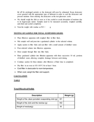 lid off for prolonged periods or the desiccant will soon be exhausted. Keep desiccator
cover greased with the appropriate type of lubricant in order to seal the desiccator and
prevent moisture from entering the desiccator as the test glassware cools.
 We should weigh the dish as soon as it has cooled to avoid absorption of moisture due
to its hygroscopic nature. Samples need to be measured accurately, weighed carefully,
and dried and cooled completely.
 Note the weight with residue as W2 = g
TESTING OF SAMPLE FOR TOTAL SUSPENDED SOLIDS
 Place filtration apparatus with weighed filter in filter flask.
 Mix sample well and pour into a graduated cylinder to the selected volume.
 Apply suction to filter flask and seat filter with a small amount of distilled water.
 Pour selected volume into filtration apparatus.
 Draw sample through filter into filter flask.
 Rinse graduated cylinder into filtration apparatus with three successive 10 mL portions
of distilled water, allowing complete drainage between each rinsing.
 Continue suction for three minutes after filtration of final rinse is completed.
 Dry filter in an oven at 103-105°C for at least 1 hour.
 Cool filter in desiccator to room temperature.
 When cool, weigh the filter and support.
CALCULATION
TABLE
TotalDissolvedSolids
Description Weight (g)
Weight of the clean porcelain evaporating dish (g) W1
Weight of the dish and the residue (g) W2
Weight of residue(g) W
 