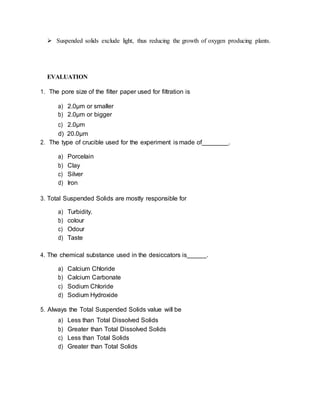  Suspended solids exclude light, thus reducing the growth of oxygen producing plants.
EVALUATION
1. The pore size of the filter paper used for filtration is
a) 2.0µm or smaller
b) 2.0µm or bigger
c) 2.0µm
d) 20.0µm
2. The type of crucible used for the experiment is made of .
a) Porcelain
b) Clay
c) Silver
d) Iron
3. Total Suspended Solids are mostly responsible for
a) Turbidity.
b) colour
c) Odour
d) Taste
4. The chemical substance used in the desiccators is .
a) Calcium Chloride
b) Calcium Carbonate
c) Sodium Chloride
d) Sodium Hydroxide
5. Always the Total Suspended Solids value will be
a) Less than Total Dissolved Solids
b) Greater than Total Dissolved Solids
c) Less than Total Solids
d) Greater than Total Solids
 