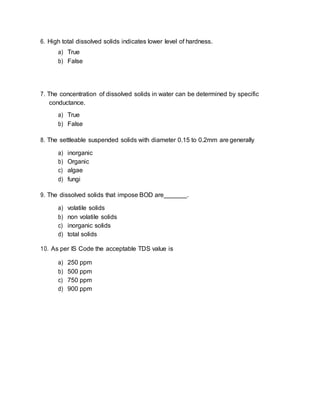 6. High total dissolved solids indicates lower level of hardness.
a) True
b) False
7. The concentration of dissolved solids in water can be determined by specific
conductance.
a) True
b) False
8. The settleable suspended solids with diameter 0.15 to 0.2mm are generally
a) inorganic
b) Organic
c) algae
d) fungi
9. The dissolved solids that impose BOD are .
a) volatile solids
b) non volatile solids
c) inorganic solids
d) total solids
10. As per IS Code the acceptable TDS value is
a) 250 ppm
b) 500 ppm
c) 750 ppm
d) 900 ppm
 