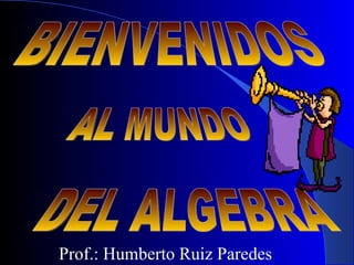 BIENVENIDOS AL MUNDO DEL ALGEBRA Prof.: Humberto Ruiz Paredes 