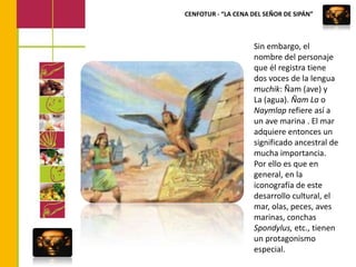 CENFOTUR - “LA CENA DEL SEÑOR DE SIPÁN”Sin embargo, el nombre del personaje que él registra tiene dos voces de la lengua muchik: Ñam (ave) y La (agua). Ñam La o Naymlap refiere así a un ave marina . El mar adquiere entonces un significado ancestral de mucha importancia. Por ello es que en general, en la iconografía de este desarrollo cultural, el mar, olas, peces, aves marinas, conchas Spondylus, etc., tienen un protagonismo especial. 