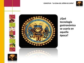 CENFOTUR - “LA CENA DEL SEÑOR DE SIPÁN”¿Qué tecnologíagastronómicase usaría en aquella época?