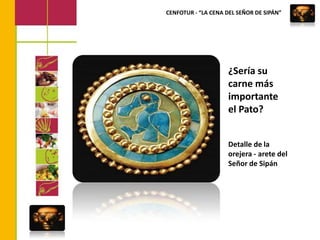 CENFOTUR - “LA CENA DEL SEÑOR DE SIPÁN”¿Sería su carne más importante el Pato?Detalle de la orejera - arete del Señor de Sipán