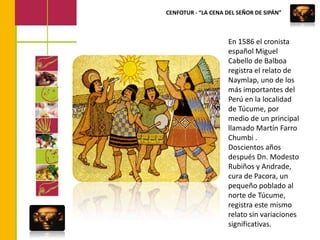 CENFOTUR - “LA CENA DEL SEÑOR DE SIPÁN”En 1586 el cronista español Miguel Cabello de Balboa registra el relato de Naymlap, uno de los más importantes del Perú en la localidad de Túcume, por medio de un principal llamado Martín Farro Chumbi .Doscientos años después Dn. Modesto Rubiños y Andrade, cura de Pacora, un pequeño poblado al norte de Túcume, registra este mismo relato sin variaciones significativas. 