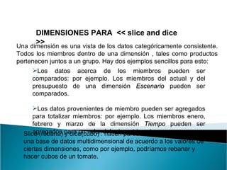 DIMENSIONES PARA  << slice and dice >> Una dimensión es una vista de los datos categóricamente consistente. Todos los miembros dentro de una dimensión , tales como productos pertenecen juntos a un grupo. Hay dos ejemplos sencillos para esto:  Los datos acerca de los miembros pueden ser comparados: por ejemplo. Los miembros del actual y del presupuesto de una dimensión  Escenario  pueden ser comparados. Los datos provenientes de miembro pueden ser agregados para totalizar miembros: por ejemplo. Los miembros enero, febrero y marzo de la dimensión  Tiempo  pueden ser agregados para un valor del primer trimestre.  Slice  (rebana) y dice(cubo) : hacen particiones de los datos en una base de datos multidimensional de acuerdo a los valores de ciertas dimensiones, como por ejemplo, podríamos rebanar y hacer cubos de un tomate.  
