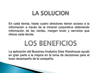 La aplicación del Bussines Analytics Data Warehouse ayudó en gran parte a la mejora en la toma de decisiones para el buen desempeño de la compañía. En cada tienda, hasta cuatro directores tienen acceso a la información a través de la intranet corporativa obteniendo información de las ventas, margen bruto y servicios que ofrece cada tienda. 