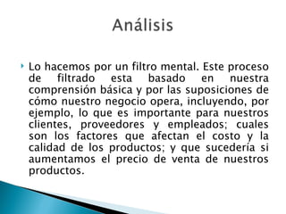 Lo hacemos por un filtro mental. Este proceso de filtrado esta basado en nuestra comprensión básica y por las suposiciones de cómo nuestro negocio opera, incluyendo, por ejemplo, lo que es importante para nuestros clientes, proveedores y empleados; cuales son los factores que afectan el costo y la calidad de los productos; y que sucedería si aumentamos el precio de venta de nuestros productos. 