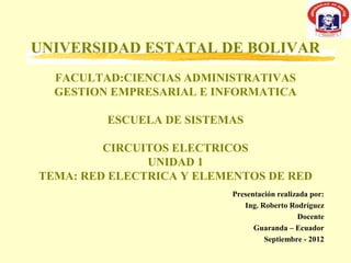 UNIVERSIDAD ESTATAL DE BOLIVAR
  FACULTAD:CIENCIAS ADMINISTRATIVAS
  GESTION EMPRESARIAL E INFORMATICA

         ESCUELA DE SISTEMAS

         CIRCUITOS ELECTRICOS
               UNIDAD 1
TEMA: RED ELECTRICA Y ELEMENTOS DE RED
                          Presentación realizada por:
                             Ing. Roberto Rodríguez
                                             Docente
                                Guaranda – Ecuador
                                   Septiembre - 2012
 