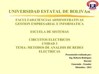 UNIVERSIDAD ESTATAL DE BOLIVAR
  FACULTAD:CIENCIAS ADMINISTRATIVAS
  GESTION EMPRESARIAL E INFORMATICA

         ESCUELA DE SISTEMAS

        CIRCUITOS ELECTRICOS
              UNIDAD 3
  TEMA: METODOS DE ANALISIS DE REDES
             ELECTRICAS
                           Presentación realizada por:
                              Ing. Roberto Rodríguez
                                              Docente
                                 Guaranda – Ecuador
                                     Diciembre - 2012
 