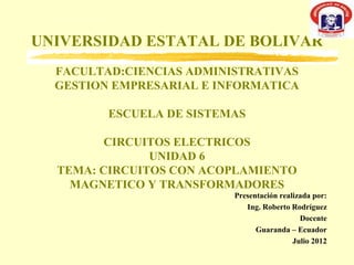 UNIVERSIDAD ESTATAL DE BOLIVAR
  FACULTAD:CIENCIAS ADMINISTRATIVAS
  GESTION EMPRESARIAL E INFORMATICA

         ESCUELA DE SISTEMAS

         CIRCUITOS ELECTRICOS
               UNIDAD 6
  TEMA: CIRCUITOS CON ACOPLAMIENTO
    MAGNETICO Y TRANSFORMADORES
                          Presentación realizada por:
                             Ing. Roberto Rodríguez
                                             Docente
                                Guaranda – Ecuador
                                           Julio 2012
 
