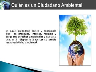 Es aquel ciudadano crítico y consciente
que    se preocupa, interesa, reclama y
exige sus derechos ambientales y que a su
vez, está dispuesto a ejercer su propia
responsabilidad ambiental.
 