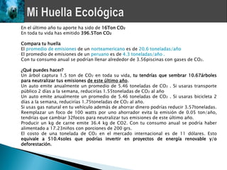 En el último año tu aporte ha sido de 16Ton CO₂
En toda tu vida has emitido 396.5Ton CO₂

Compara tu huella
El promedio de emisiones de un norteamericano es de 20.6 toneladas/año
El promedio de emisiones de un peruano es de 4.3 toneladas/año .
Con tu consumo anual se podrían llenar alrededor de 3.56piscinas con gases de CO₂.

¿Qué puedes hacer?
Un árbol captura 1.5 ton de CO₂ en toda su vida, tu tendrías que sembrar 10.67árboles
para neutralizar tus emisiones de este último año.
Un auto emite anualmente un promedio de 5.46 toneladas de CO₂ . Si usaras transporte
público 2 días a la semana, reducirías 1.55toneladas de CO₂ al año
Un auto emite anualmente un promedio de 5.46 toneladas de CO₂ . Si usaras bicicleta 2
días a la semana, reducirías 1.75toneladas de CO₂ al año.
Si usas gas natural en tu vehículo además de ahorrar dinero podrías reducir 3.57toneladas.
Reemplazar un foco de 100 watts por uno ahorrador evita la emisión de 0.05 ton/año,
tendrías que cambiar 32focos para neutralizar tus emisiones de este último año.
Producir un kg de carne emite 36.4 kg de CO2. Con tu consumo anual se podría haber
alimentado a 17.23niños con porciones de 200 grs.
El costo de una tonelada de CO₂ en el mercado internacional es de 11 dólares. Esto
equivale a 510.4soles que podrías invertir en proyectos de energía renovable y/o
deforestación.
 