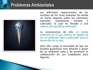 Las diferentes repercusiones de las
acciones de los seres humanos ha tenido
un fuerte impacto sobre los elementos
naturales,   económicos,     sociales y
culturales; lo cual ha llevado a una
ruptura del equilibrio ambiental.

La consecuencia de ello: el medio
ambiente en el que vivimos ha dejado de
ser un ambiente sano y adecuado para el
desarrollo de la vida.

Ante ello, surge la necesidad de que los
Estados garanticen este derecho a gozar
de un ambiente sano y de promover la
colaboración de sus ciudadanos para
lograrlo.
 